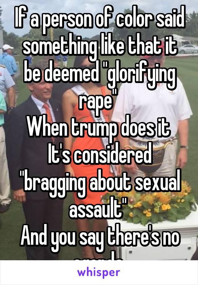 If a person of color said something like that it be deemed "glorifying rape" 
When trump does it 
It's considered "bragging about sexual assault" 
And you say there's no agenda 