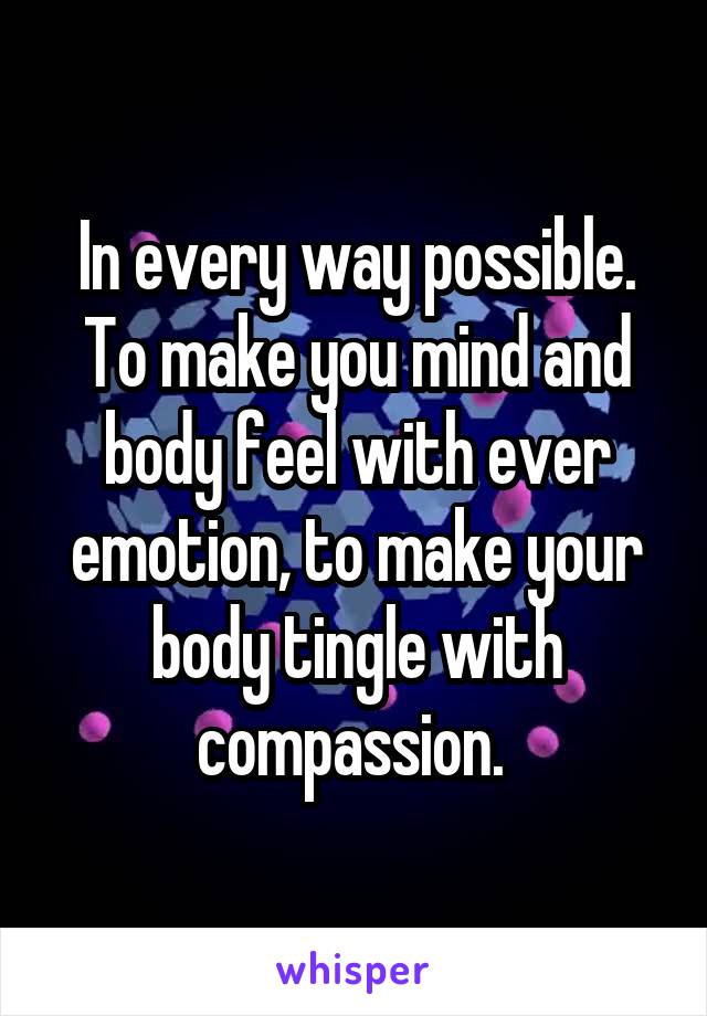 In every way possible. To make you mind and body feel with ever emotion, to make your body tingle with compassion. 