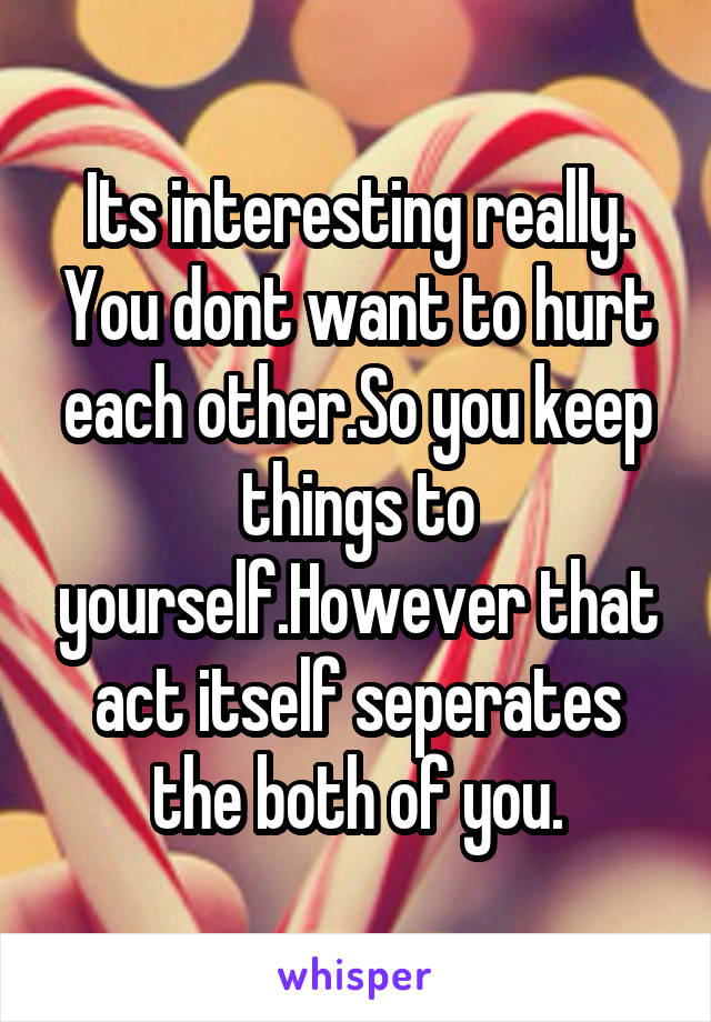 Its interesting really. You dont want to hurt each other.So you keep things to yourself.However that act itself seperates the both of you.