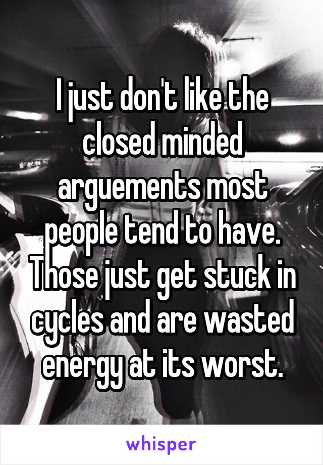 I just don't like the closed minded arguements most people tend to have. Those just get stuck in cycles and are wasted energy at its worst.