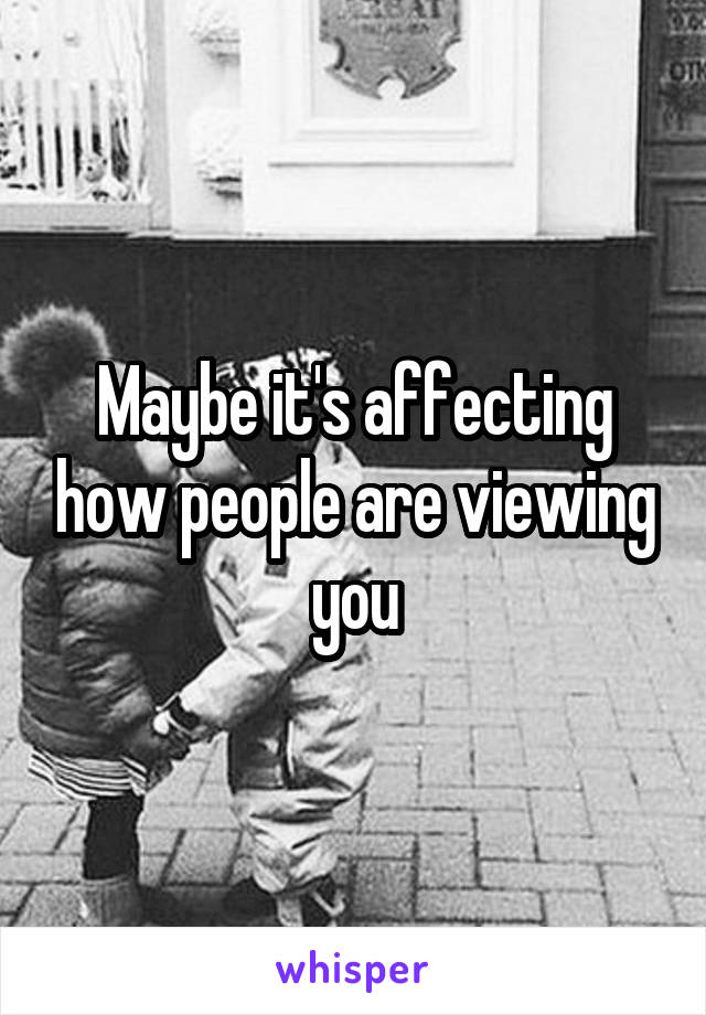 Maybe it's affecting how people are viewing you