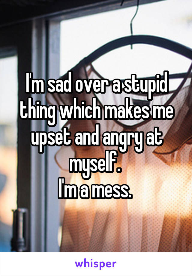 I'm sad over a stupid thing which makes me upset and angry at myself. 
I'm a mess. 