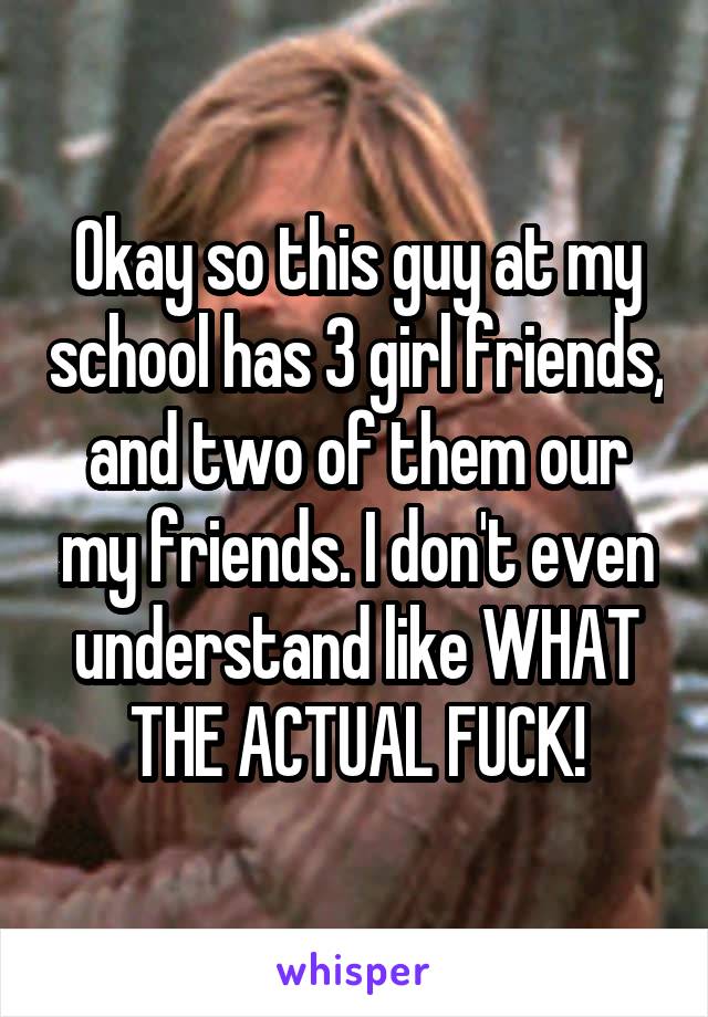 Okay so this guy at my school has 3 girl friends, and two of them our my friends. I don't even understand like WHAT THE ACTUAL FUCK!