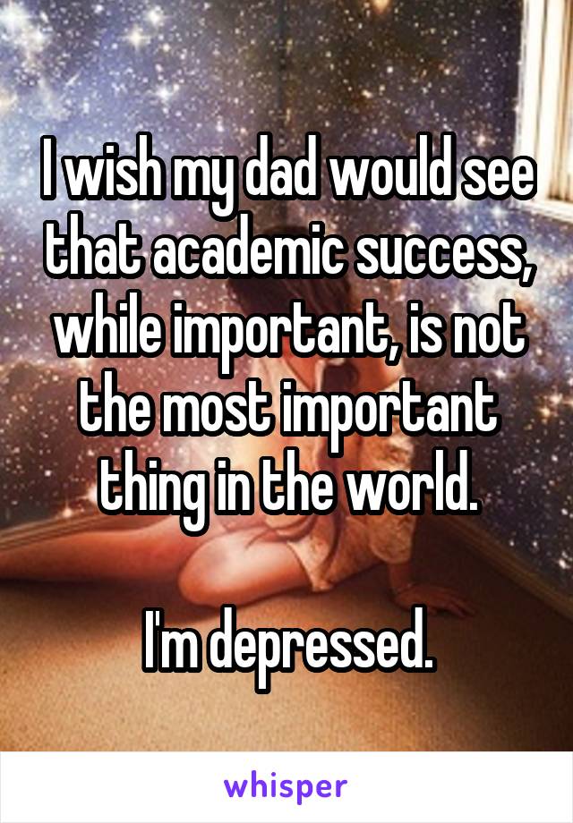 I wish my dad would see that academic success, while important, is not the most important thing in the world.

I'm depressed.
