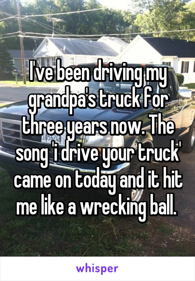I've been driving my grandpa's truck for three years now. The song 'i drive your truck' came on today and it hit me like a wrecking ball. 