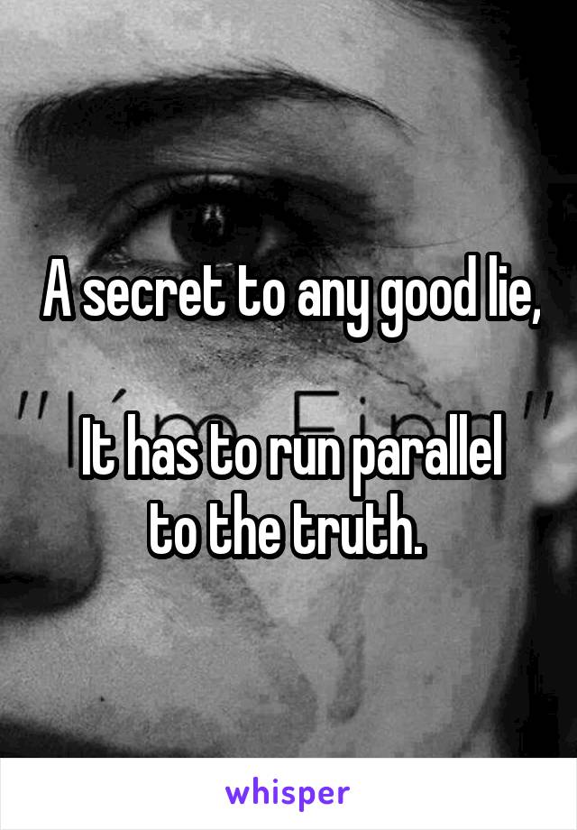A secret to any good lie, 
It has to run parallel to the truth. 