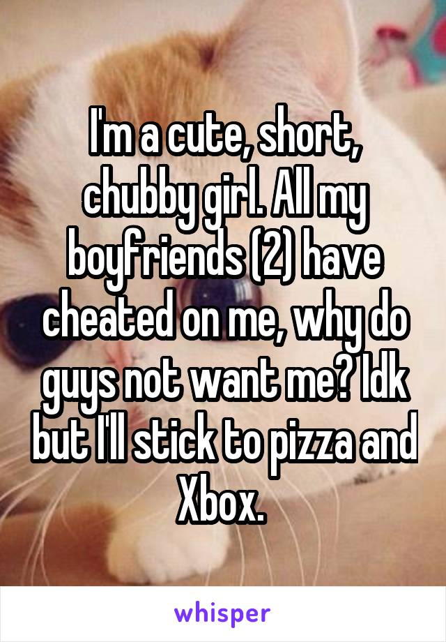 I'm a cute, short, chubby girl. All my boyfriends (2) have cheated on me, why do guys not want me? Idk but I'll stick to pizza and Xbox. 