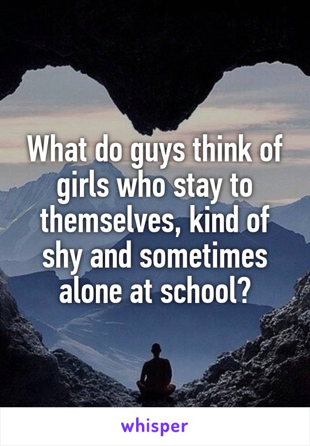 What do guys think of girls who stay to themselves, kind of shy and sometimes alone at school?