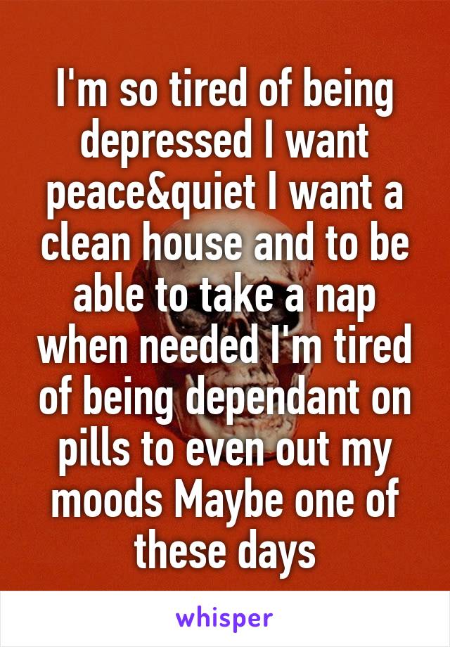 I'm so tired of being depressed I want peace&quiet I want a clean house and to be able to take a nap when needed I'm tired of being dependant on pills to even out my moods Maybe one of these days