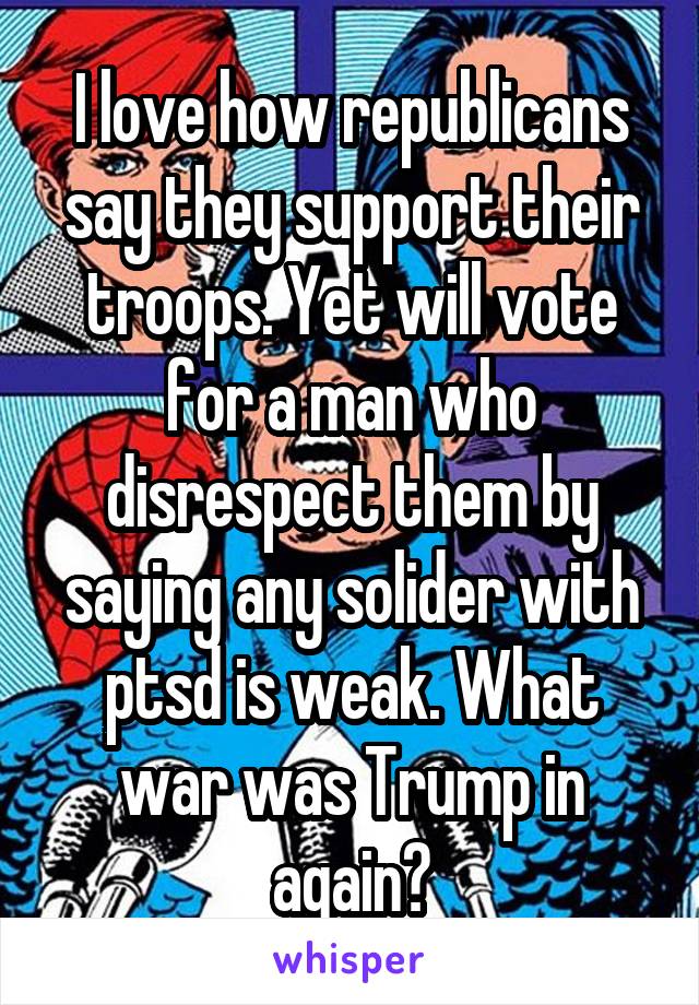 I love how republicans say they support their troops. Yet will vote for a man who disrespect them by saying any solider with ptsd is weak. What war was Trump in again?