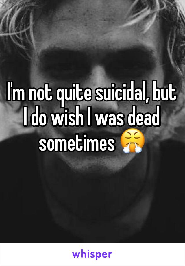 I'm not quite suicidal, but I do wish I was dead sometimes 😤