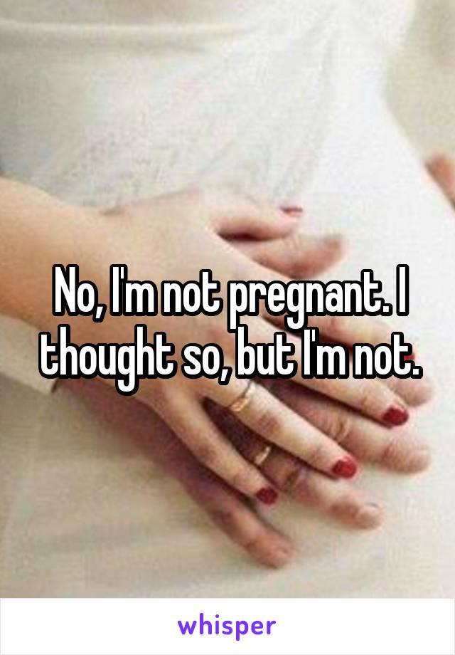 No, I'm not pregnant. I thought so, but I'm not.