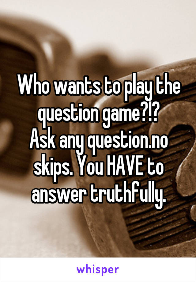 Who wants to play the question game?!?
Ask any question.no skips. You HAVE to answer truthfully.