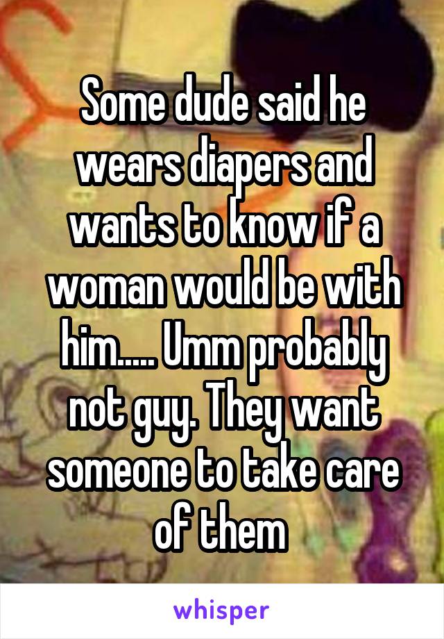 Some dude said he wears diapers and wants to know if a woman would be with him..... Umm probably not guy. They want someone to take care of them 