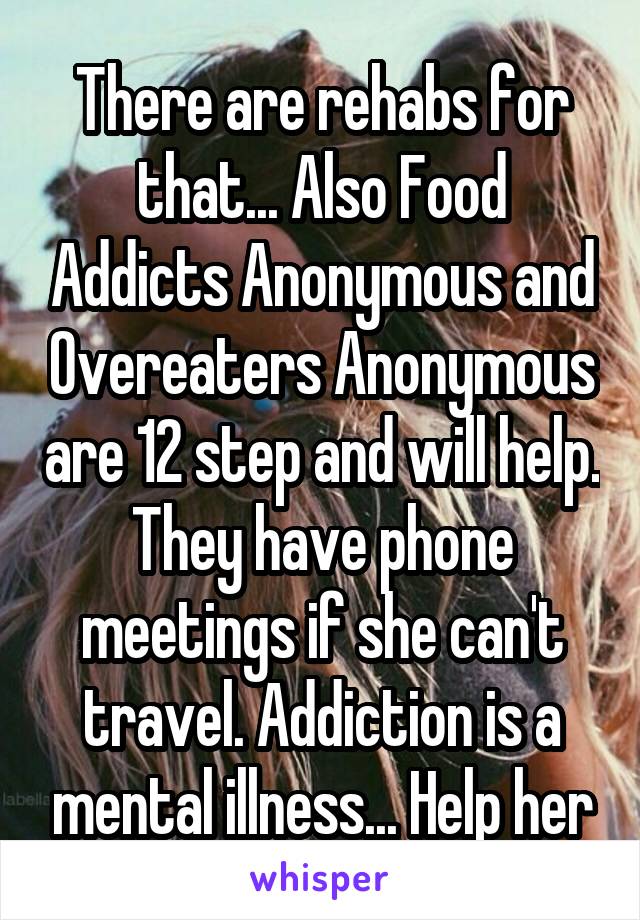 There are rehabs for that... Also Food Addicts Anonymous and Overeaters Anonymous are 12 step and will help. They have phone meetings if she can't travel. Addiction is a mental illness... Help her
