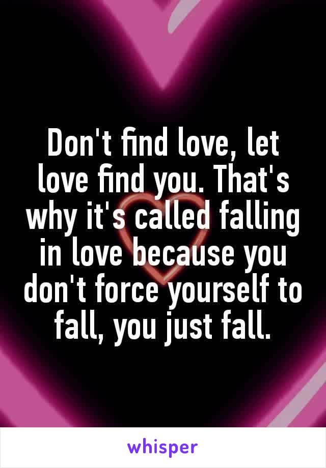 Don't find love, let love find you. That's why it's called falling in love because you don't force yourself to fall, you just fall.