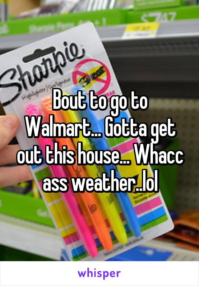 Bout to go to Walmart... Gotta get out this house... Whacc ass weather..lol