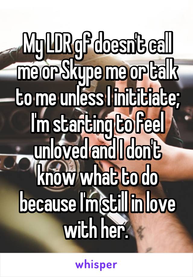My LDR gf doesn't call me or Skype me or talk to me unless I inititiate; I'm starting to feel unloved and I don't know what to do because I'm still in love with her. 