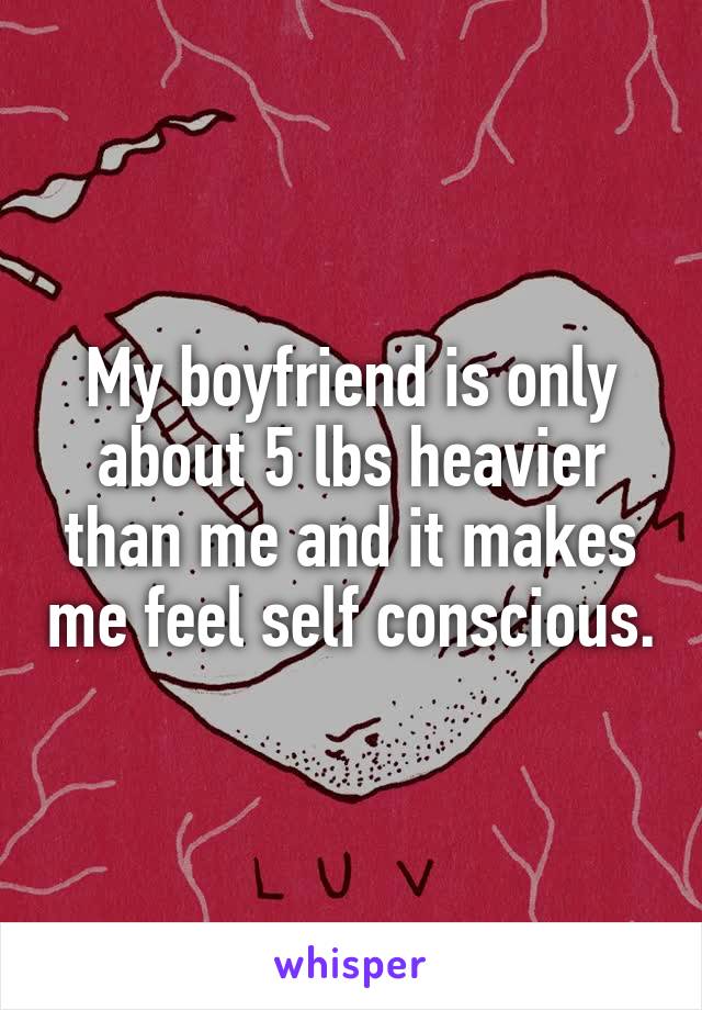 My boyfriend is only about 5 lbs heavier than me and it makes me feel self conscious.