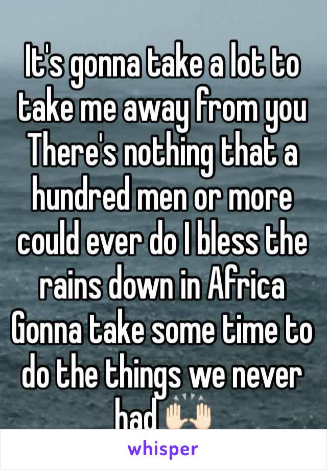 It's gonna take a lot to take me away from you
There's nothing that a hundred men or more could ever do I bless the rains down in Africa Gonna take some time to do the things we never had 🙌🏻