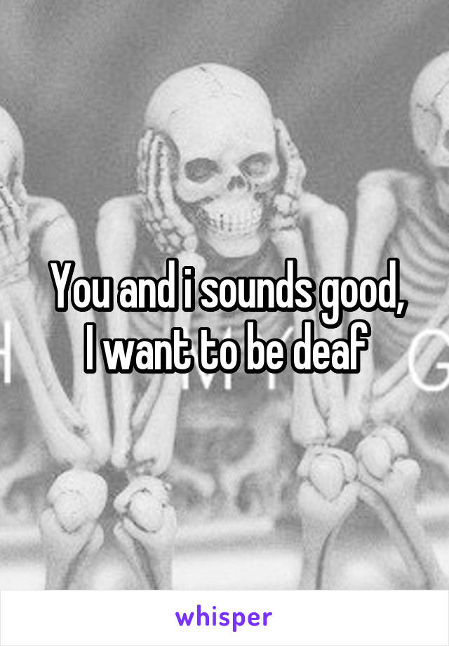 You and i sounds good,
I want to be deaf