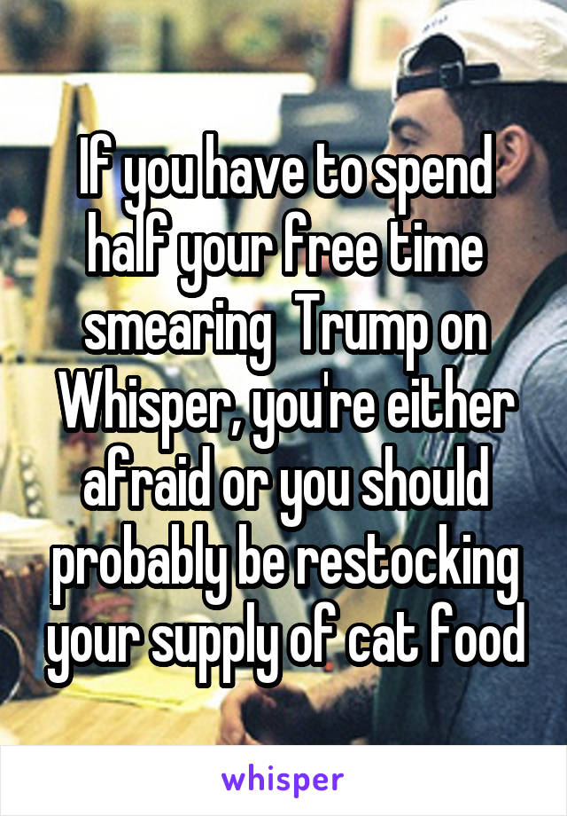 If you have to spend half your free time smearing  Trump on Whisper, you're either afraid or you should probably be restocking your supply of cat food