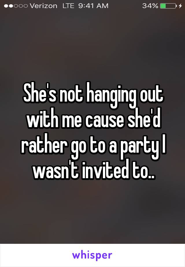 She's not hanging out with me cause she'd rather go to a party I wasn't invited to..