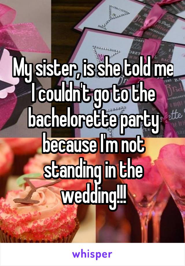 My sister, is she told me I couldn't go to the bachelorette party because I'm not standing in the wedding!!!