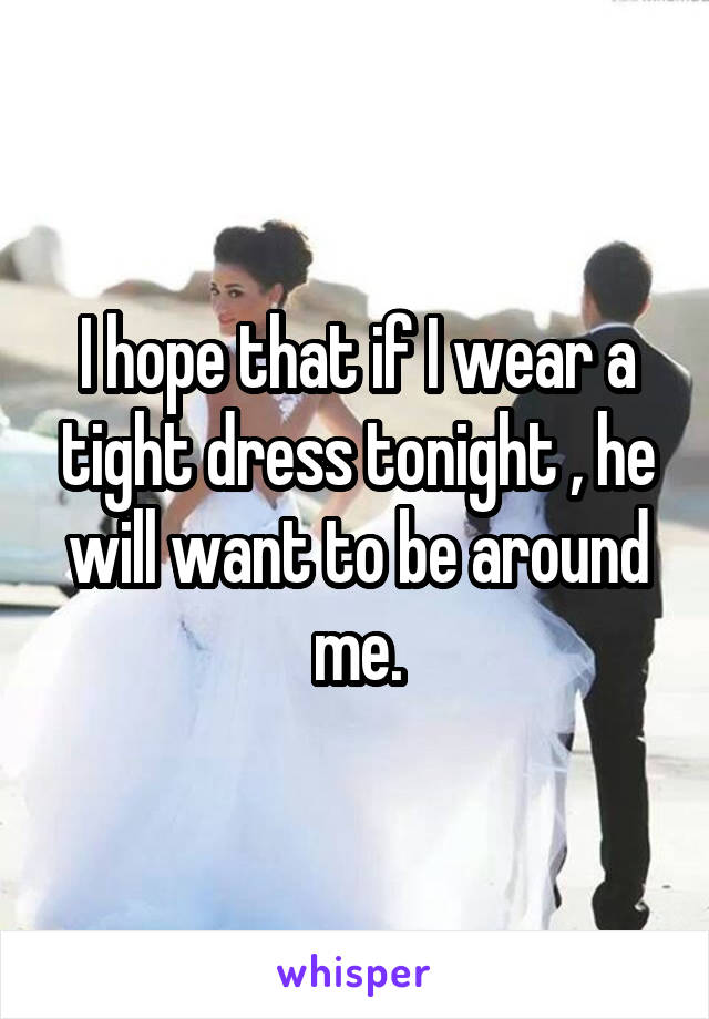 I hope that if I wear a tight dress tonight , he will want to be around me.