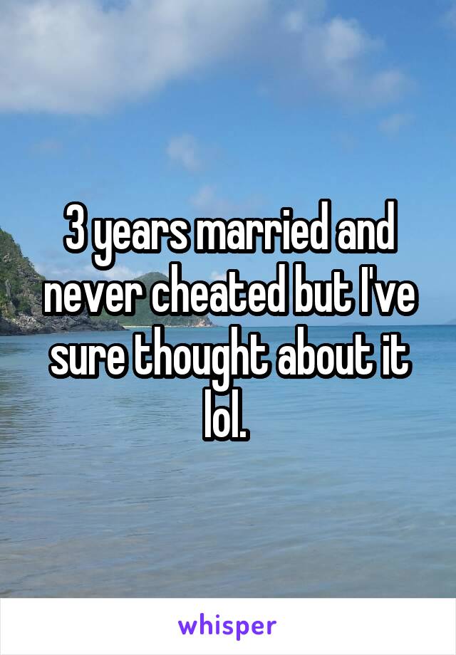 3 years married and never cheated but I've sure thought about it lol. 