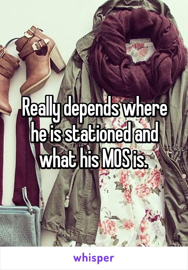Really depends where he is stationed and what his MOS is. 