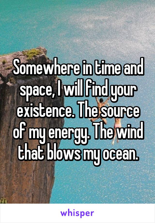 Somewhere in time and space, I will find your existence. The source of my energy. The wind that blows my ocean.