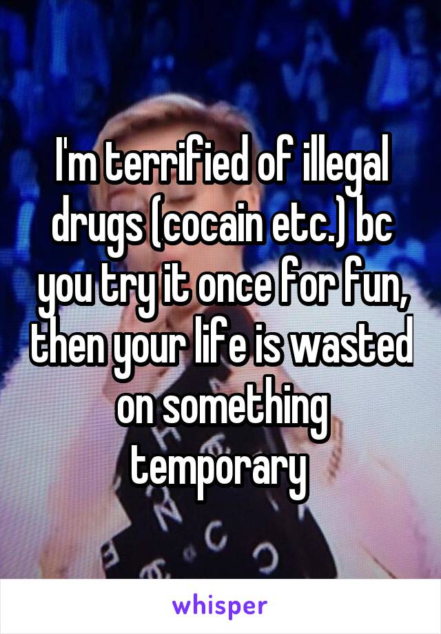 I'm terrified of illegal drugs (cocain etc.) bc you try it once for fun, then your life is wasted on something temporary 