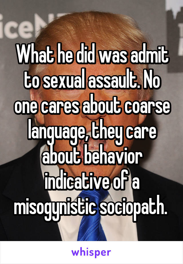 What he did was admit to sexual assault. No one cares about coarse language, they care about behavior indicative of a misogynistic sociopath. 