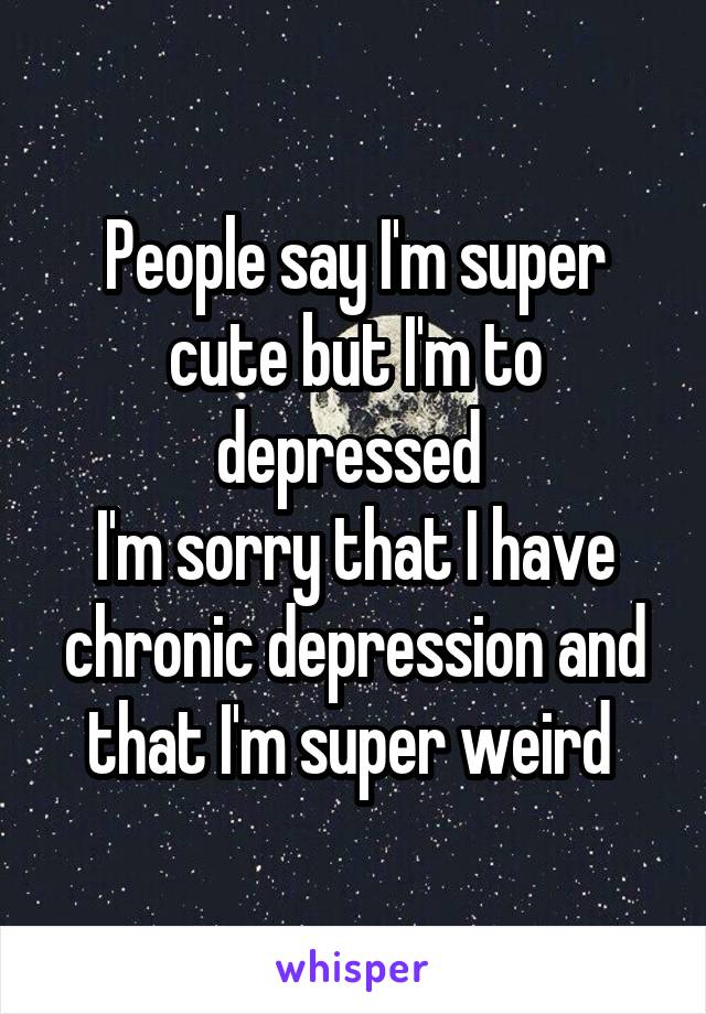 People say I'm super cute but I'm to depressed 
I'm sorry that I have chronic depression and that I'm super weird 