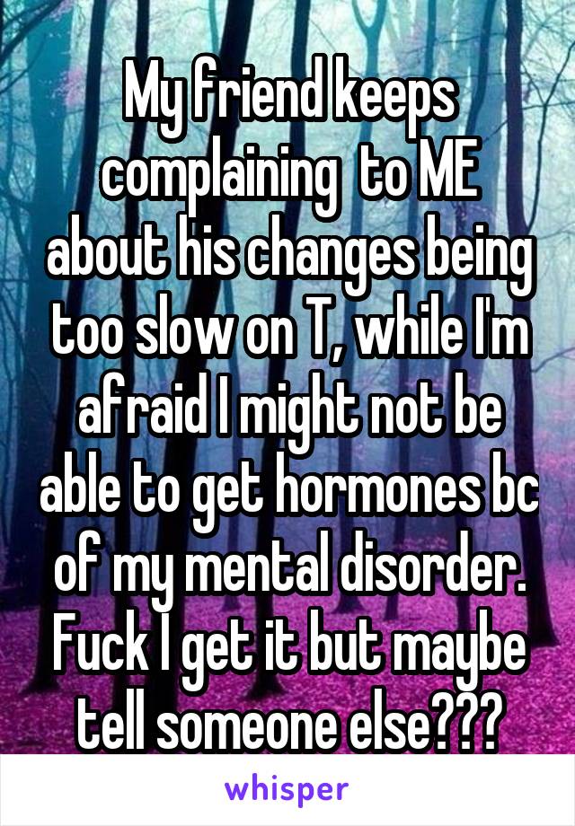 My friend keeps complaining  to ME about his changes being too slow on T, while I'm afraid I might not be able to get hormones bc of my mental disorder.
Fuck I get it but maybe tell someone else???
