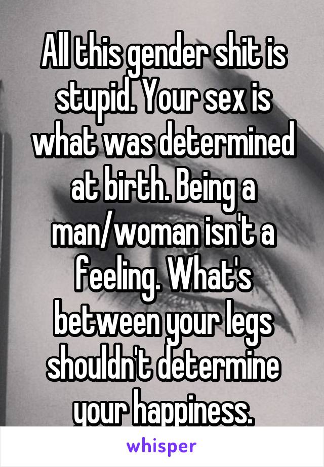 All this gender shit is stupid. Your sex is what was determined at birth. Being a man/woman isn't a feeling. What's between your legs shouldn't determine your happiness.