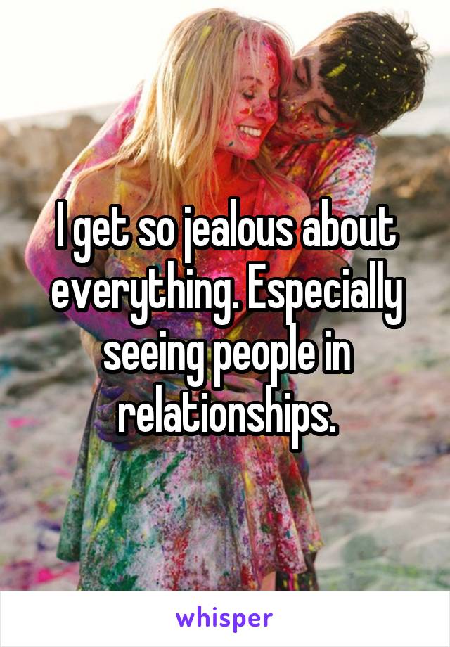I get so jealous about everything. Especially seeing people in relationships.