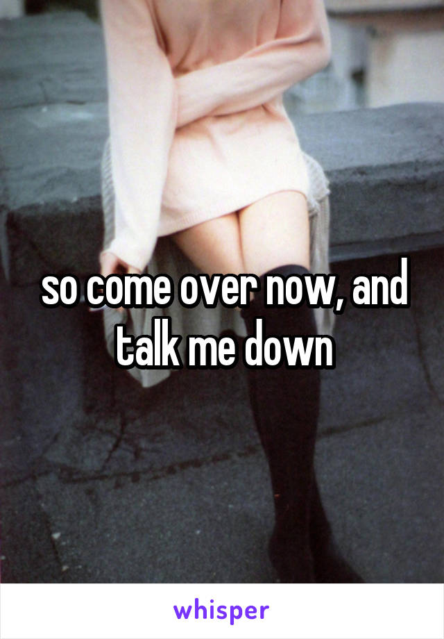  so come over now, and 
talk me down