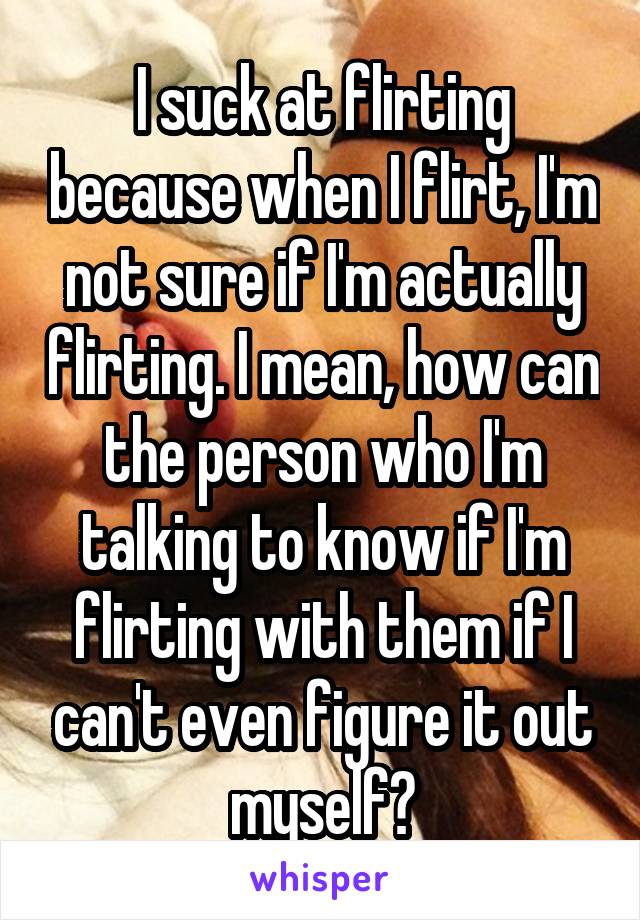 I suck at flirting because when I flirt, I'm not sure if I'm actually flirting. I mean, how can the person who I'm talking to know if I'm flirting with them if I can't even figure it out myself?