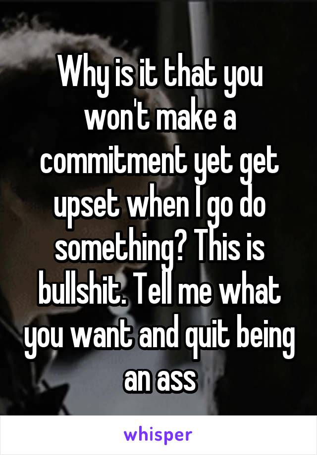 Why is it that you won't make a commitment yet get upset when I go do something? This is bullshit. Tell me what you want and quit being an ass