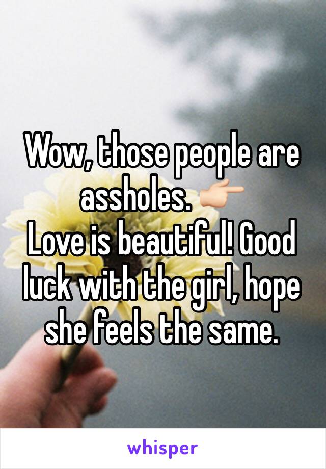 Wow, those people are assholes. 👉🏻
Love is beautiful! Good luck with the girl, hope she feels the same.