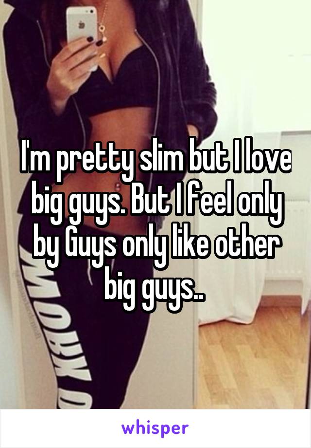 I'm pretty slim but I love big guys. But I feel only by Guys only like other big guys.. 