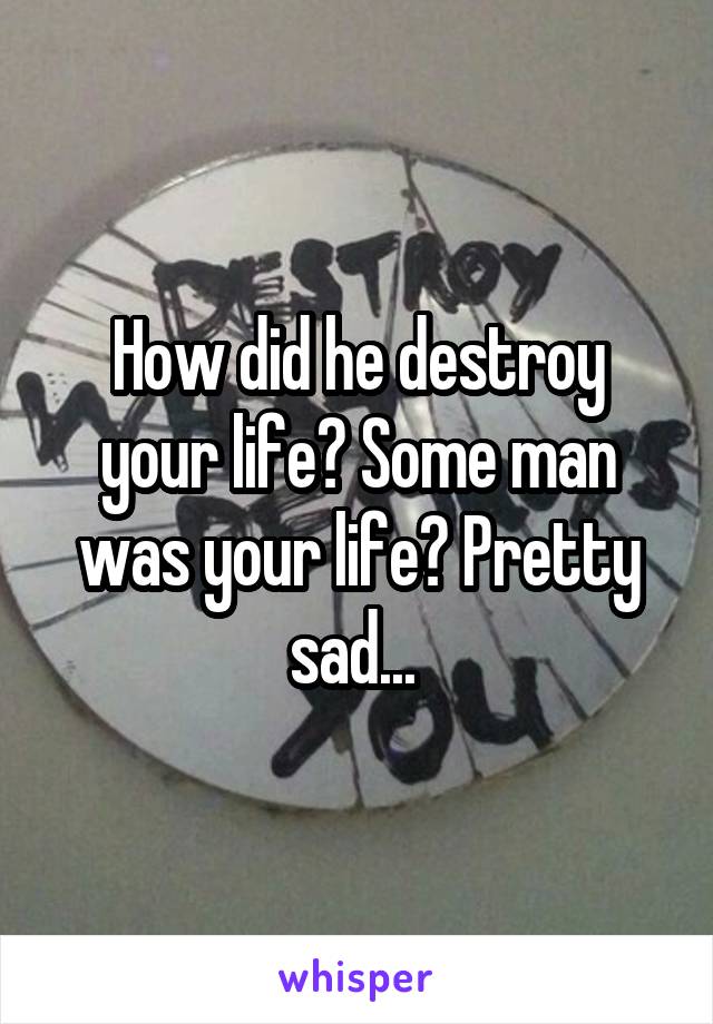 How did he destroy your life? Some man was your life? Pretty sad... 