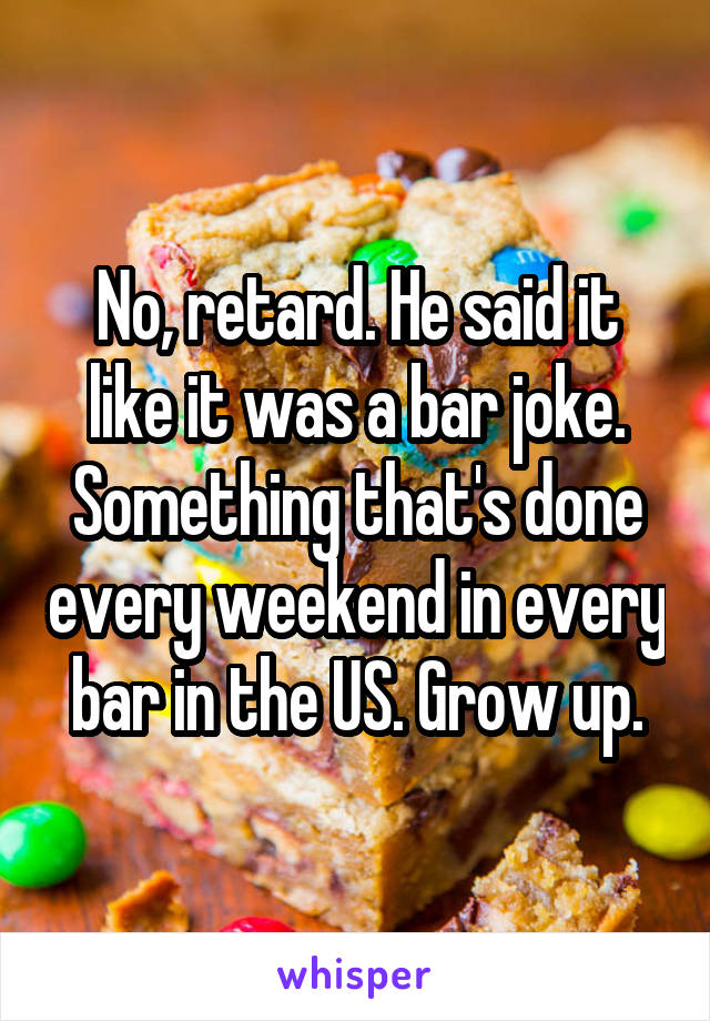 No, retard. He said it like it was a bar joke. Something that's done every weekend in every bar in the US. Grow up.