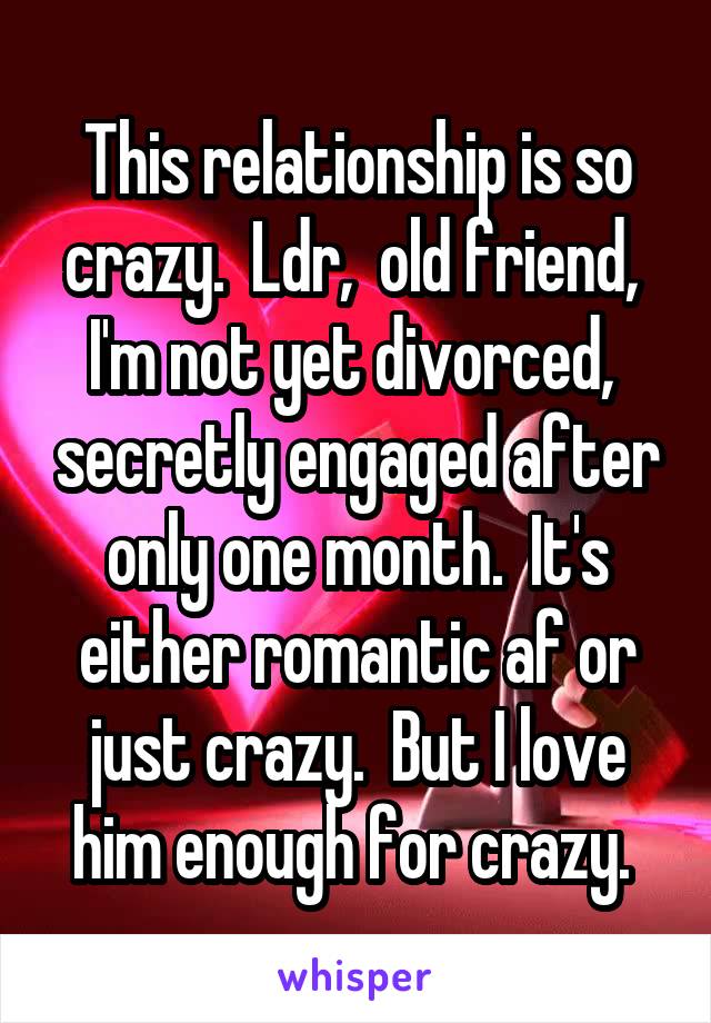 This relationship is so crazy.  Ldr,  old friend,  I'm not yet divorced,  secretly engaged after only one month.  It's either romantic af or just crazy.  But I love him enough for crazy. 