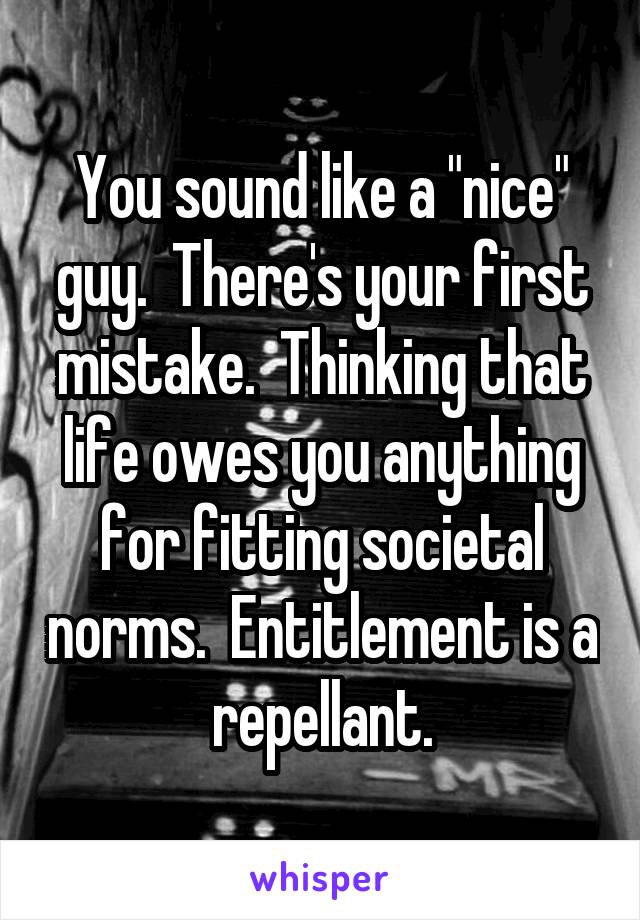 You sound like a "nice" guy.  There's your first mistake.  Thinking that life owes you anything for fitting societal norms.  Entitlement is a repellant.