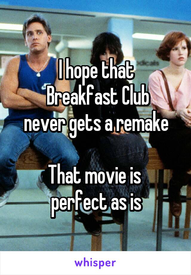 I hope that
 Breakfast Club
never gets a remake

That movie is 
perfect as is