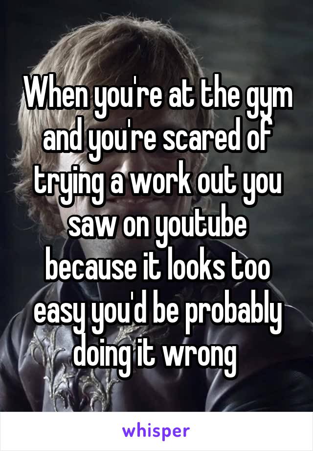 When you're at the gym and you're scared of trying a work out you saw on youtube because it looks too easy you'd be probably doing it wrong 