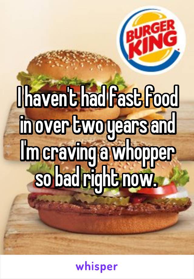 I haven't had fast food in over two years and I'm craving a whopper so bad right now. 